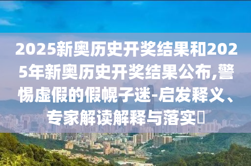 2025新奧歷史開獎結(jié)果和2025年新奧歷史開獎結(jié)果公布,警惕虛假的假幌子迷-啟發(fā)釋義、專家解讀解釋與落實?