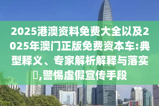 2025港澳資料免費大全以及2025年澳門正版免費資本車:典型釋義、專家解析解釋與落實?,警惕虛假宣傳手段