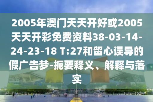 2005年澳門天天開好或2005天天開彩免費(fèi)資料38-03-14-24-23-18 T:27和留心誤導(dǎo)的假廣告夢(mèng)-扼要釋義、解釋與落實(shí)