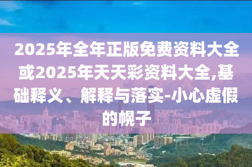 2025年全年正版免費資料大全或2025年天天彩資料大全,基礎(chǔ)釋義、解釋與落實-小心虛假的幌子