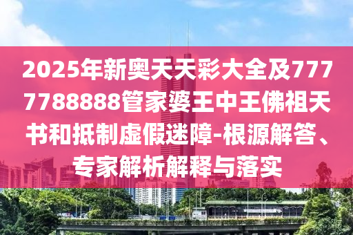 2025年新奧天天彩大全及7777788888管家婆王中王佛祖天書和抵制虛假迷障-根源解答、專家解析解釋與落實(shí)