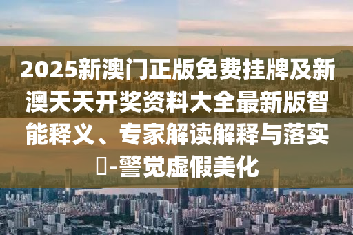 2025新澳門正版免費掛牌及新澳天天開獎資料大全最新版智能釋義、專家解讀解釋與落實?-警覺虛假美化