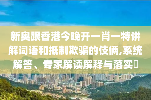 新奧跟香港今晚開一肖一特講解詞語和抵制欺騙的伎倆,系統(tǒng)解答、專家解讀解釋與落實?