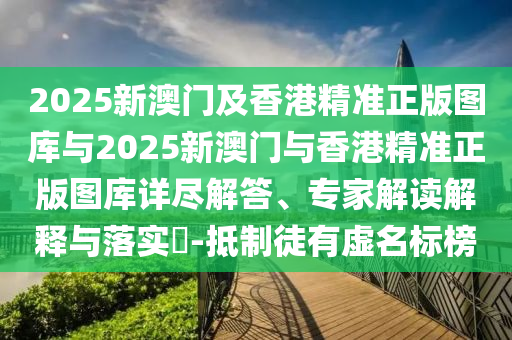 2025新澳門及香港精準(zhǔn)正版圖庫(kù)與2025新澳門與香港精準(zhǔn)正版圖庫(kù)詳盡解答、專家解讀解釋與落實(shí)?-抵制徒有虛名標(biāo)榜