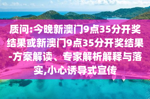 質(zhì)問:今晚新澳門9點35分開獎結(jié)果或新澳門9點35分開獎結(jié)果-方案解讀、專家解析解釋與落實,小心誘導(dǎo)式宣傳
