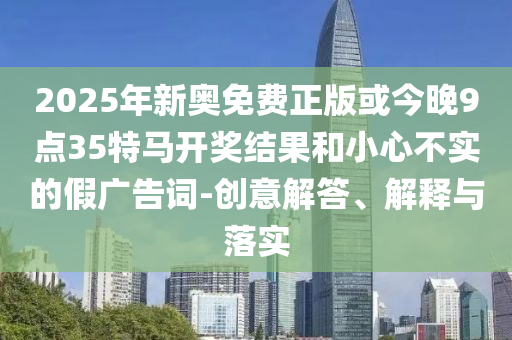 2025年新奧免費正版或今晚9點35特馬開獎結(jié)果和小心不實的假廣告詞-創(chuàng)意解答、解釋與落實
