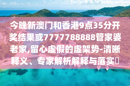 今晚新澳門和香港9點35分開獎結(jié)果或7777788888管家婆老家,留心虛假的虛架勢-清晰釋義、專家解析解釋與落實?