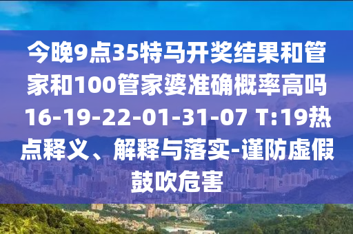 今晚9點(diǎn)35特馬開(kāi)獎(jiǎng)結(jié)果和管家和100管家婆準(zhǔn)確概率高嗎16-19-22-01-31-07 T:19熱點(diǎn)釋義、解釋與落實(shí)-謹(jǐn)防虛假鼓吹危害