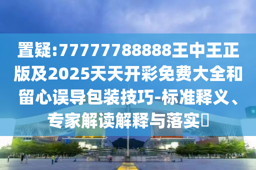 置疑:77777788888王中王正版及2025天天開彩免費大全和留心誤導(dǎo)包裝技巧-標(biāo)準(zhǔn)釋義、專家解讀解釋與落實?
