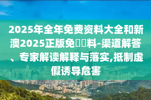 2025年全年免費資料大全和新澳2025正版免費資料-渠道解答、專家解讀解釋與落實,抵制虛假誘導危害