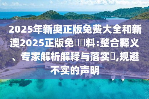 2025年新奧正版免費大全和新澳2025正版免費資料:整合釋義、專家解析解釋與落實?,規(guī)避不實的聲明