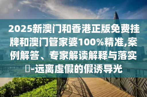 2025新澳門和香港正版免費掛牌和澳門管家婆100%精準,案例解答、專家解讀解釋與落實?-遠離虛假的假誘導光