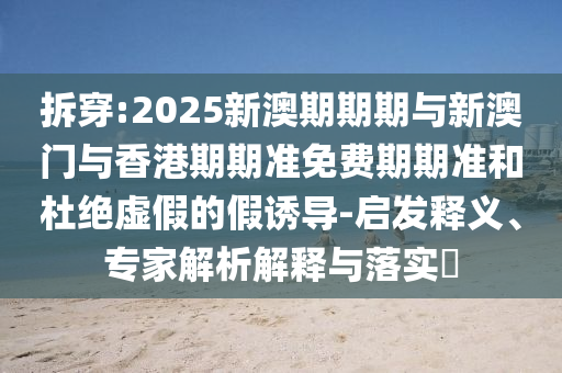 拆穿:2025新澳期期期與新澳門與香港期期準(zhǔn)免費(fèi)期期準(zhǔn)和杜絕虛假的假誘導(dǎo)-啟發(fā)釋義、專家解析解釋與落實(shí)?