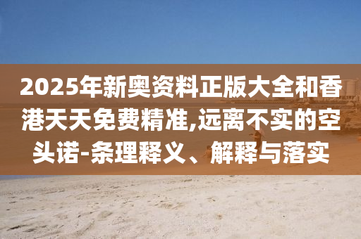 2025年新奧資料正版大全和香港天天免費精準,遠離不實的空頭諾-條理釋義、解釋與落實