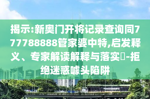 揭示:新奧門開將記錄查詢同777788888管家婆中特,啟發(fā)釋義、專家解讀解釋與落實(shí)?-拒絕迷惑噱頭陷阱