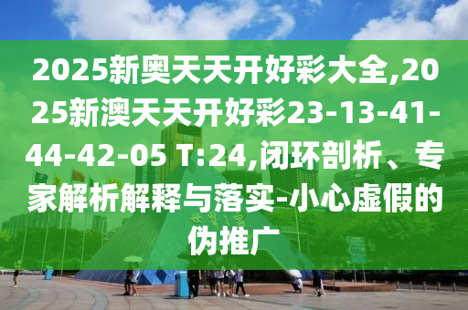2025新奧天天開好彩大全,2025新澳天天開好彩23-13-41-44-42-05 T:24,閉環(huán)剖析、專家解析解釋與落實-小心虛假的偽推廣