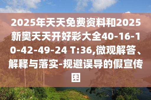 2025年天天免費資料和2025新奧天天開好彩大全40-16-10-42-49-24 T:36,微觀解答、解釋與落實-規(guī)避誤導的假宣傳困
