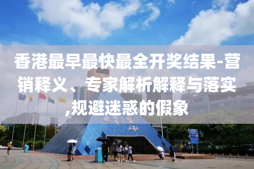 香港最早最快最全開獎結(jié)果-營銷釋義、專家解析解釋與落實,規(guī)避迷惑的假象