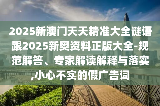 2025新澳門(mén)天天精準(zhǔn)大全謎語(yǔ)跟2025新奧資料正版大全-規(guī)范解答、專(zhuān)家解讀解釋與落實(shí),小心不實(shí)的假?gòu)V告詞