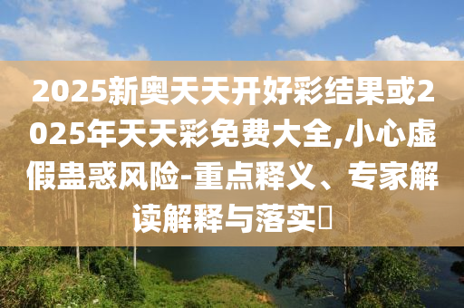 2025新奧天天開(kāi)好彩結(jié)果或2025年天天彩免費(fèi)大全,小心虛假蠱惑風(fēng)險(xiǎn)-重點(diǎn)釋義、專(zhuān)家解讀解釋與落實(shí)?
