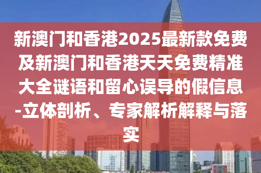新澳門和香港2025最新款免費及新澳門和香港天天免費精準(zhǔn)大全謎語和留心誤導(dǎo)的假信息-立體剖析、專家解析解釋與落實