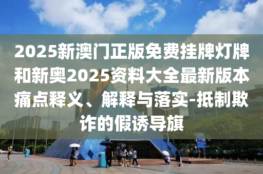 2025新澳門正版免費掛牌燈牌和新奧2025資料大全最新版本痛點釋義、解釋與落實-抵制欺詐的假誘導旗