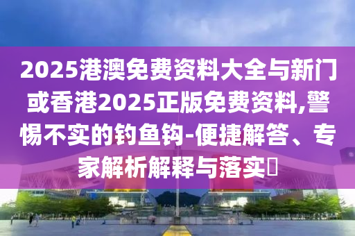 2025港澳免費(fèi)資料大全與新門或香港2025正版免費(fèi)資料,警惕不實(shí)的釣魚鉤-便捷解答、專家解析解釋與落實(shí)?