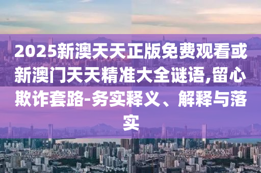2025新澳天天正版免費(fèi)觀看或新澳門天天精準(zhǔn)大全謎語(yǔ),留心欺詐套路-務(wù)實(shí)釋義、解釋與落實(shí)