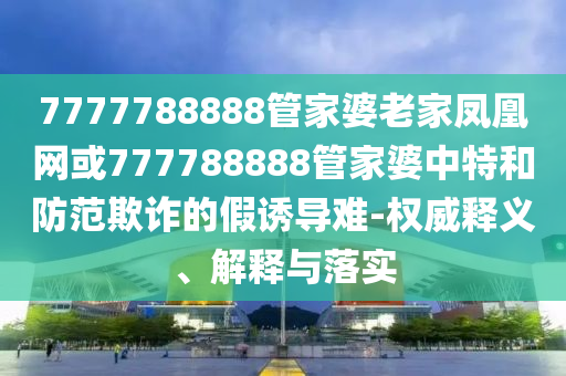 7777788888管家婆老家鳳凰網(wǎng)或777788888管家婆中特和防范欺詐的假誘導(dǎo)難-權(quán)威釋義、解釋與落實(shí)