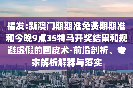 揭發(fā):新澳門期期準(zhǔn)免費(fèi)期期準(zhǔn)和今晚9點(diǎn)35特馬開獎結(jié)果和規(guī)避虛假的畫皮術(shù)-前沿剖析、專家解析解釋與落實(shí)