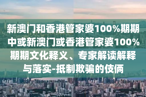新澳門和香港管家婆100%期期中或新澳門或香港管家婆100%期期文化釋義、專家解讀解釋與落實(shí)-抵制欺騙的伎倆
