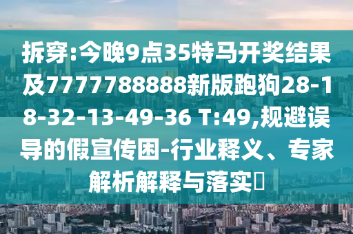 拆穿:今晚9點35特馬開獎結果及7777788888新版跑狗28-18-32-13-49-36 T:49,規(guī)避誤導的假宣傳困-行業(yè)釋義、專家解析解釋與落實?