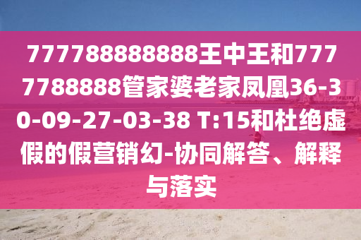 777788888888王中王和7777788888管家婆老家鳳凰36-30-09-27-03-38 T:15和杜絕虛假的假營銷幻-協(xié)同解答、解釋與落實