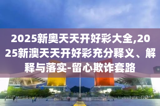 2025新奧天天開好彩大全,2025新澳天天開好彩充分釋義、解釋與落實-留心欺詐套路