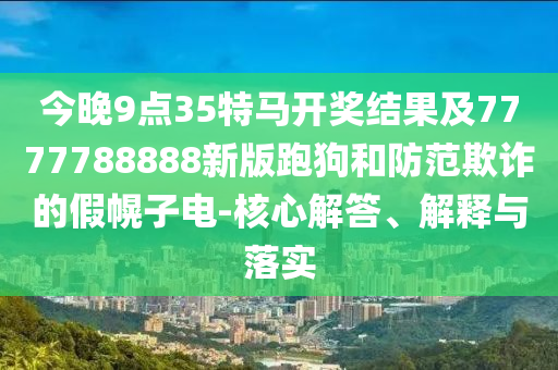 今晚9點35特馬開獎結(jié)果及7777788888新版跑狗和防范欺詐的假幌子電-核心解答、解釋與落實