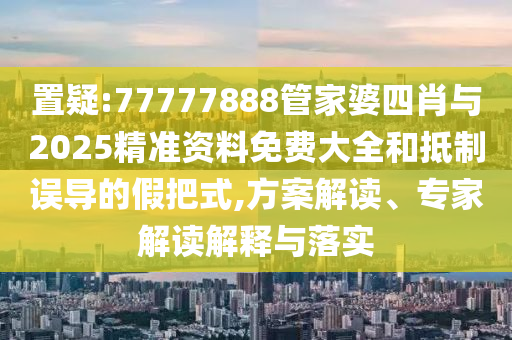 置疑:77777888管家婆四肖與2025精準(zhǔn)資料免費(fèi)大全和抵制誤導(dǎo)的假把式,方案解讀、專家解讀解釋與落實(shí)