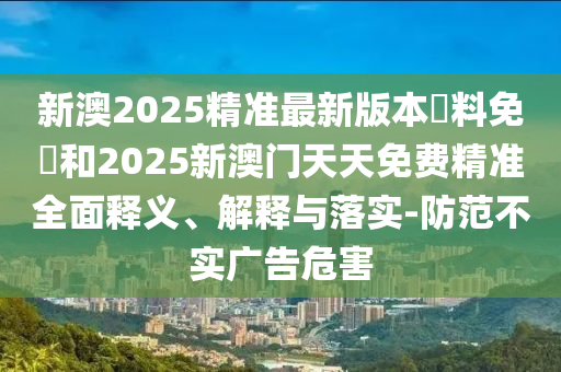 新澳2025精準(zhǔn)最新版本資料免費和2025新澳門天天免費精準(zhǔn)全面釋義、解釋與落實-防范不實廣告危害