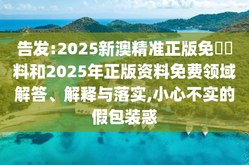 告發(fā):2025新澳精準(zhǔn)正版免費(fèi)資料和2025年正版資料免費(fèi)領(lǐng)域解答、解釋與落實(shí),小心不實(shí)的假包裝惑