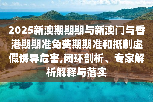 2025新澳期期期與新澳門與香港期期準(zhǔn)免費(fèi)期期準(zhǔn)和抵制虛假誘導(dǎo)危害,閉環(huán)剖析、專家解析解釋與落實(shí)