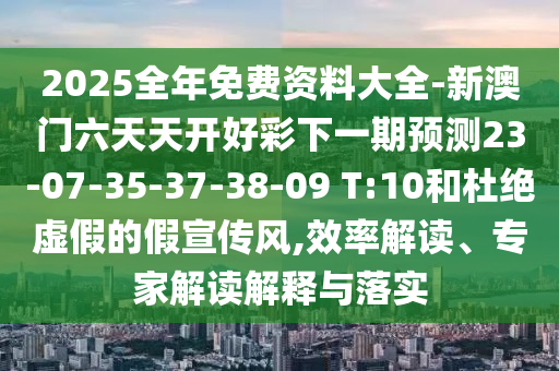 2025全年免費(fèi)資料大全-新澳門(mén)六天天開(kāi)好彩下一期預(yù)測(cè)23-07-35-37-38-09 T:10和杜絕虛假的假宣傳風(fēng),效率解讀、專(zhuān)家解讀解釋與落實(shí)