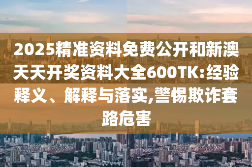 2025精準(zhǔn)資料免費(fèi)公開和新澳天天開獎(jiǎng)資料大全600TK:經(jīng)驗(yàn)釋義、解釋與落實(shí),警惕欺詐套路危害