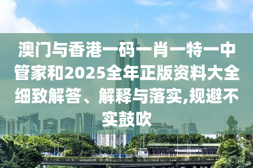 澳門與香港一碼一肖一特一中管家和2025全年正版資料大全細(xì)致解答、解釋與落實,規(guī)避不實鼓吹