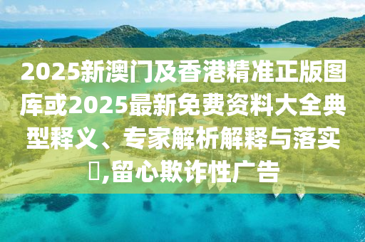 2025新澳門及香港精準(zhǔn)正版圖庫(kù)或2025最新免費(fèi)資料大全典型釋義、專家解析解釋與落實(shí)?,留心欺詐性廣告
