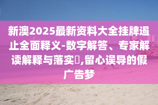 新澳2025最新資料大全掛牌遏止全面釋義-數(shù)字解答、專家解讀解釋與落實(shí)?,留心誤導(dǎo)的假廣告夢
