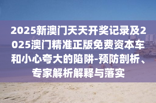 2025新澳門(mén)天天開(kāi)獎(jiǎng)記錄及2025澳門(mén)精準(zhǔn)正版免費(fèi)資本車(chē)和小心夸大的陷阱-預(yù)防剖析、專(zhuān)家解析解釋與落實(shí)