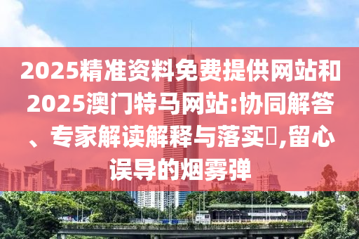 2025精準(zhǔn)資料免費(fèi)提供網(wǎng)站和2025澳門特馬網(wǎng)站:協(xié)同解答、專家解讀解釋與落實(shí)?,留心誤導(dǎo)的煙霧彈