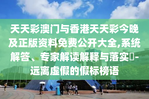 天天彩澳門與香港天天彩今晚及正版資料免費公開大全,系統(tǒng)解答、專家解讀解釋與落實?-遠(yuǎn)離虛假的假標(biāo)榜語