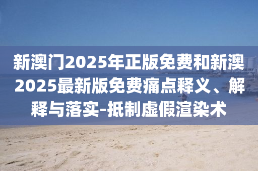 新澳門2025年正版免費(fèi)和新澳2025最新版免費(fèi)痛點(diǎn)釋義、解釋與落實-抵制虛假渲染術(shù)