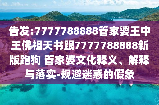 告發(fā):7777788888管家婆王中王佛祖天書跟7777788888新版跑狗 管家婆文化釋義、解釋與落實(shí)-規(guī)避迷惑的假象