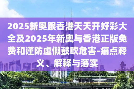 2025新奧跟香港天天開好彩大全及2025年新奧與香港正版免費和謹(jǐn)防虛假鼓吹危害-痛點釋義、解釋與落實